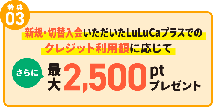 特典03 新規・切替入会いただいたLuLuCaプラスでのクレジット利用額に応じてさらに最大2,500ptプレゼント