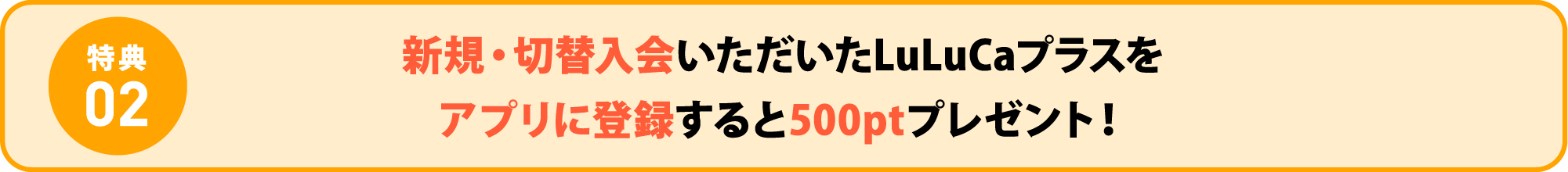 特典02 新規・切替入会いただいたLuLuCaプラスをアプリに登録すると500ptプレゼント！